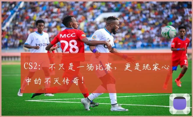 CS2：不只是一场比赛，更是玩家心中的不灭传奇！