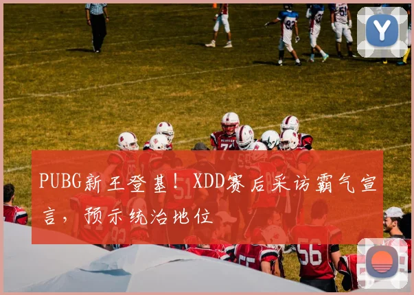 PUBG新王登基!XDD赛后采访霸气宣言,预示统治地位