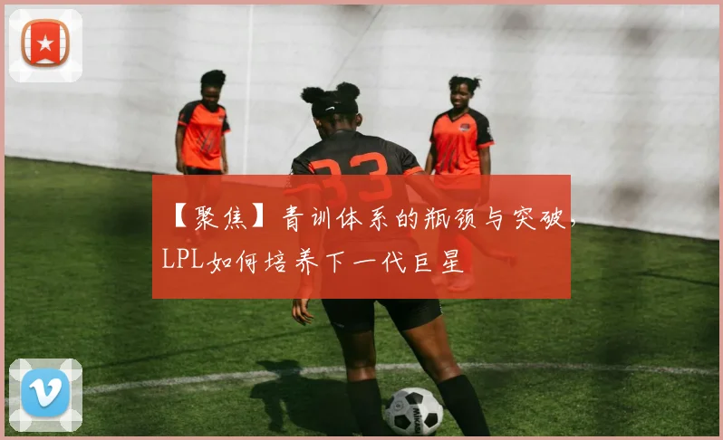 【聚焦】青训体系的瓶颈与突破，LPL如何培养下一代巨星