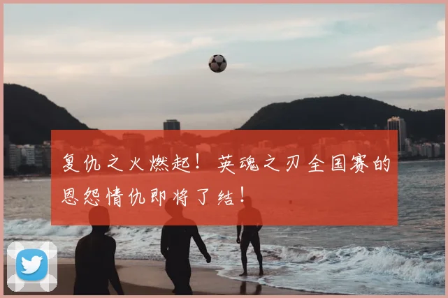 复仇之火燃起!英魂之刃全国赛的恩怨情仇即将了结!