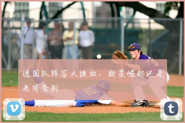 德国队阵容大换血，新星崛起还是老将告别