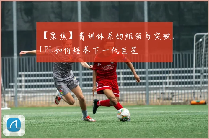 【聚焦】青训体系的瓶颈与突破，LPL如何培养下一代巨星