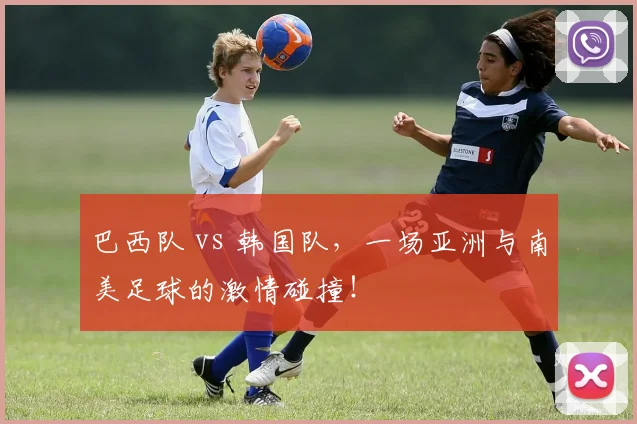 巴西队 vs 韩国队，一场亚洲与南美足球的激情碰撞！